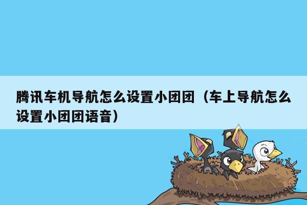 腾讯车机导航怎么设置小团团（车上导航怎么设置小团团语音）