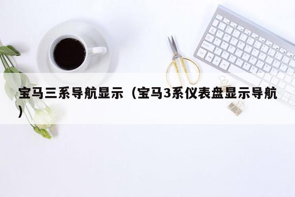 宝马三系导航显示（宝马3系仪表盘显示导航）