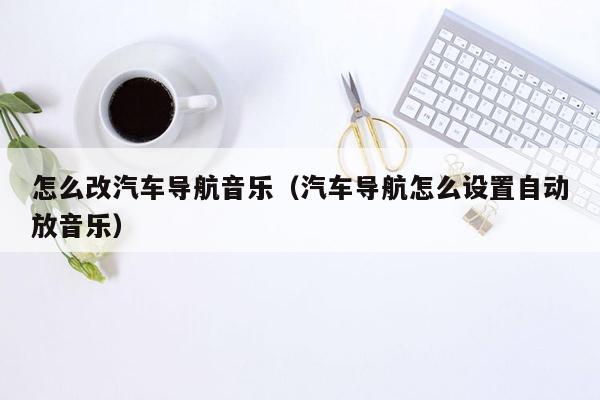 怎么改汽车导航音乐（汽车导航怎么设置自动放音乐）