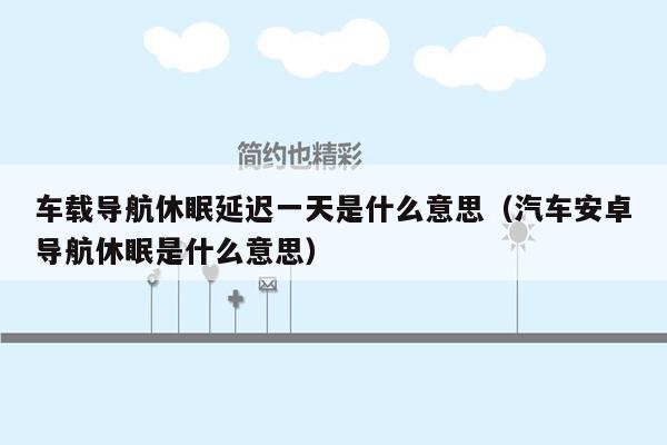 车载导航休眠延迟一天是什么意思（汽车安卓导航休眠是什么意思）