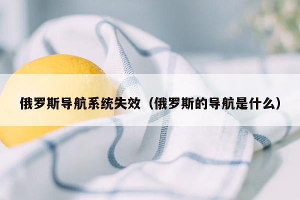 俄罗斯导航系统失效（俄罗斯的导航是什么）