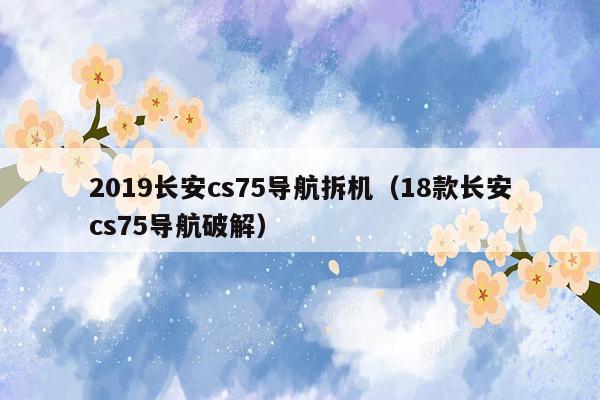 2019长安cs75导航拆机（18款长安cs75导航破解）