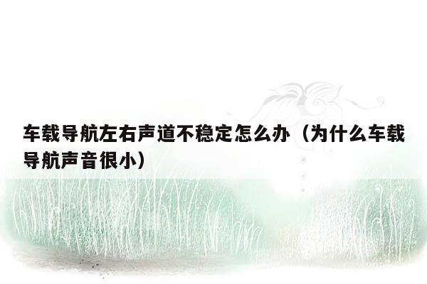 车载导航左右声道不稳定怎么办（为什么车载导航声音很小）