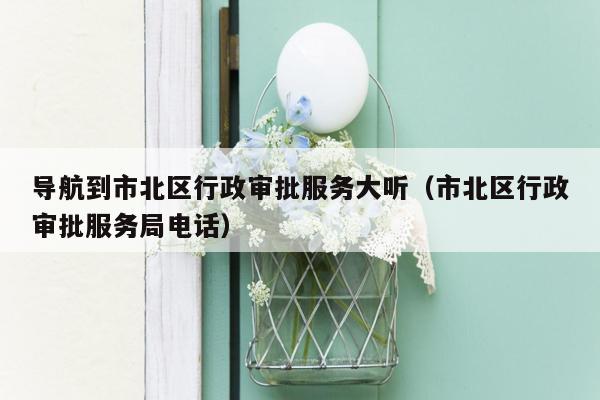 导航到市北区行政审批服务大听（市北区行政审批服务局电话）