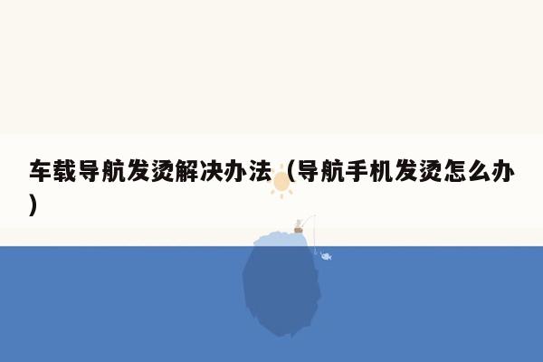 车载导航发烫解决办法（导航手机发烫怎么办）