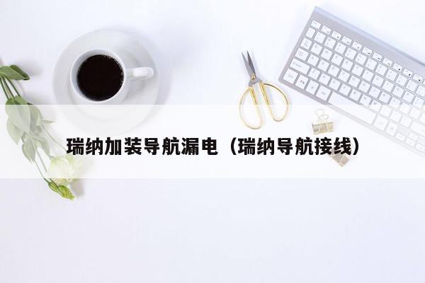 瑞纳加装导航漏电（瑞纳导航接线）