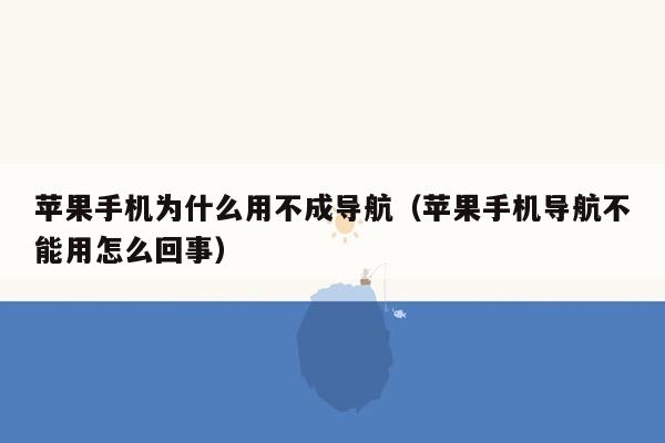 苹果手机为什么用不成导航（苹果手机导航不能用怎么回事）