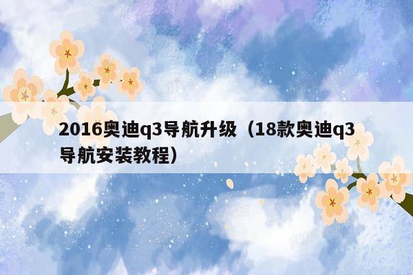 2016奥迪q3导航升级（18款奥迪q3导航安装教程）