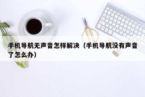 手机导航无声音怎样解决（手机导航没有声音了怎么办）