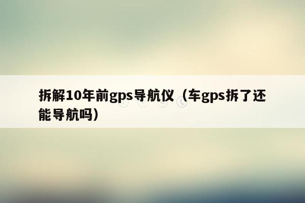 拆解10年前gps导航仪（车gps拆了还能导航吗）