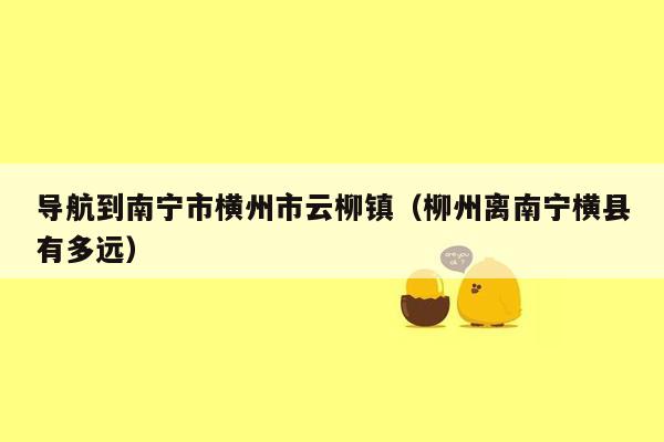 导航到南宁市横州市云柳镇（柳州离南宁横县有多远）