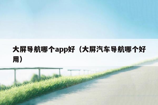 大屏导航哪个app好（大屏汽车导航哪个好用）