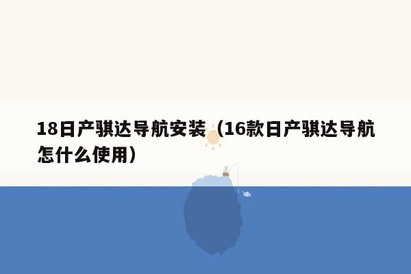 18日产骐达导航安装（16款日产骐达导航怎什么使用）