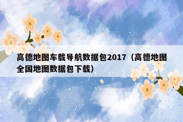 高德地图车载导航数据包2017（高德地图全国地图数据包下载）