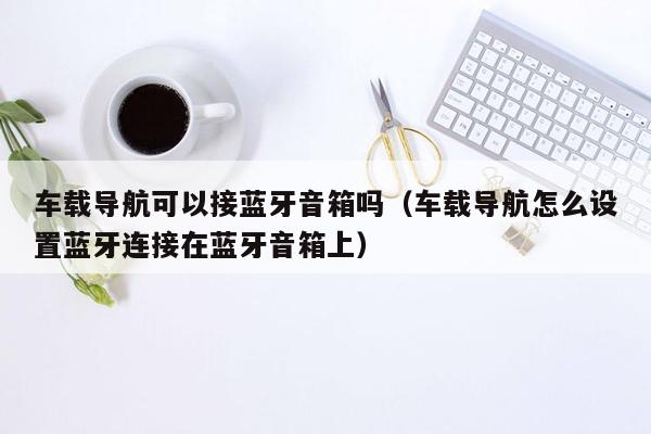 车载导航可以接蓝牙音箱吗（车载导航怎么设置蓝牙连接在蓝牙音箱上）