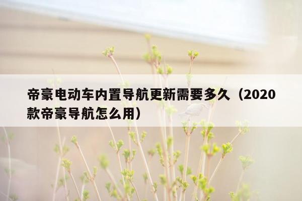 帝豪电动车内置导航更新需要多久（2020款帝豪导航怎么用）