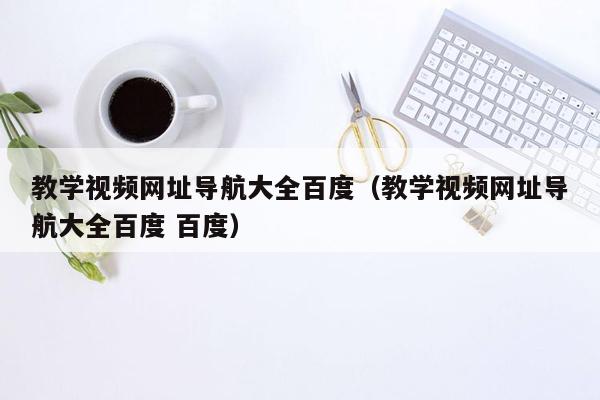 教学视频网址导航大全百度（教学视频网址导航大全百度 百度）