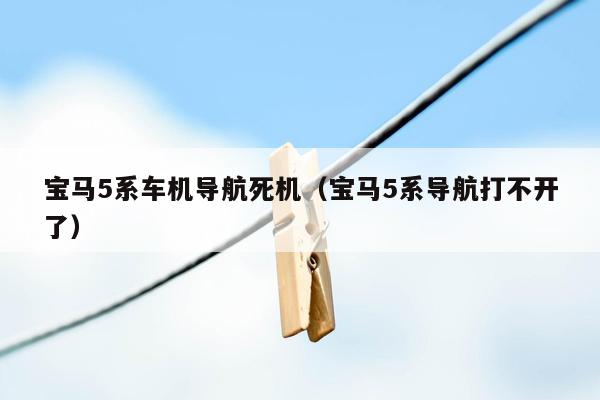 宝马5系车机导航死机（宝马5系导航打不开了）