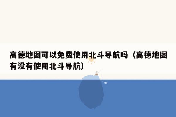 高德地图可以免费使用北斗导航吗（高德地图有没有使用北斗导航）