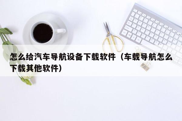 怎么给汽车导航设备下载软件（车载导航怎么下载其他软件）