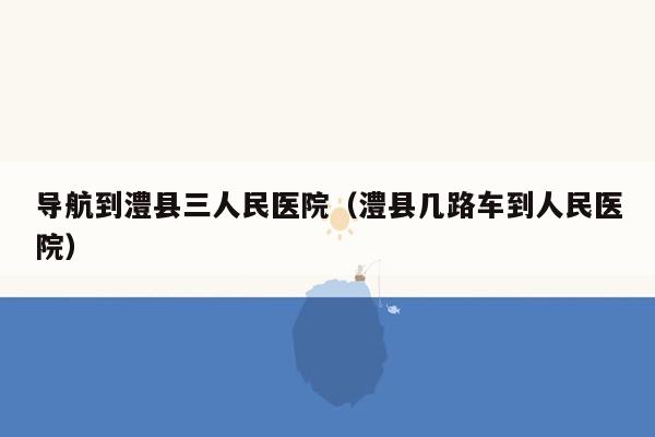 导航到澧县三人民医院（澧县几路车到人民医院）