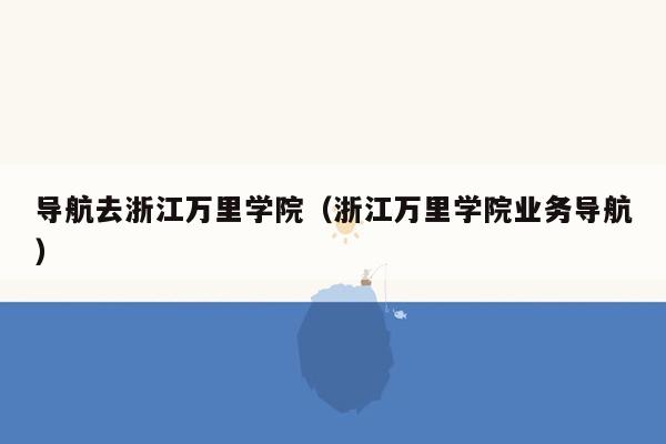 导航去浙江万里学院（浙江万里学院业务导航）