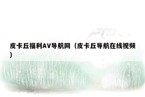 皮卡丘福利AV导航网（皮卡丘导航在线视频）