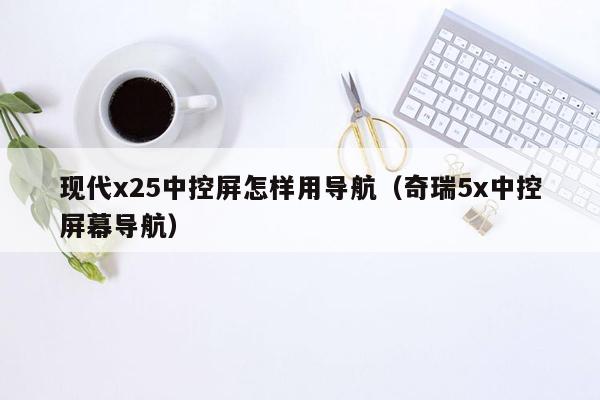 现代x25中控屏怎样用导航（奇瑞5x中控屏幕导航）