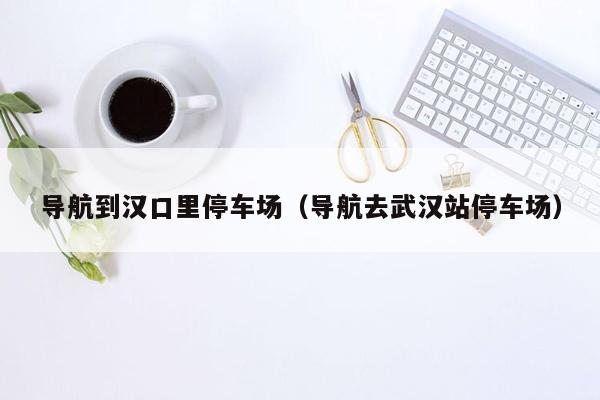 导航到汉口里停车场（导航去武汉站停车场）