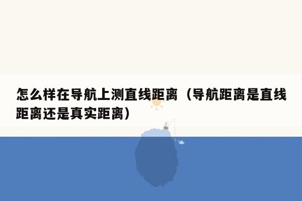 怎么样在导航上测直线距离（导航距离是直线距离还是真实距离）