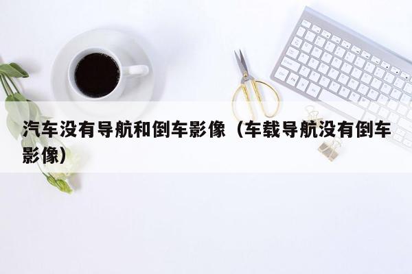 汽车没有导航和倒车影像（车载导航没有倒车影像）