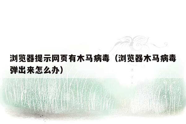 浏览器提示网页有木马病毒（浏览器木马病毒弹出来怎么办）