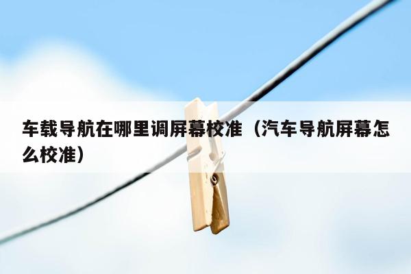 车载导航在哪里调屏幕校准（汽车导航屏幕怎么校准）