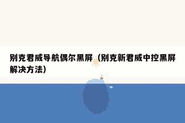 别克君威导航偶尔黑屏（别克新君威中控黑屏解决方法）