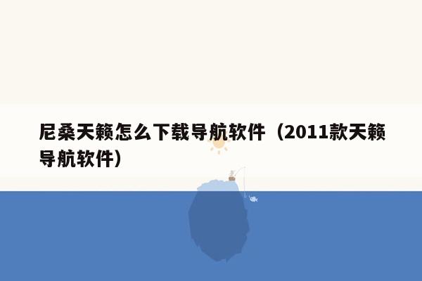 尼桑天籁怎么下载导航软件（2011款天籁导航软件）