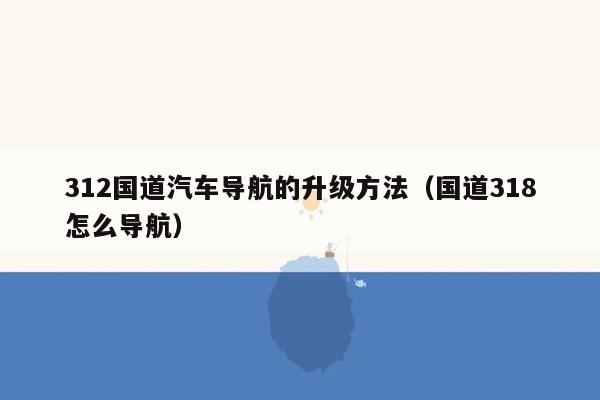 312国道汽车导航的升级方法（国道318怎么导航）