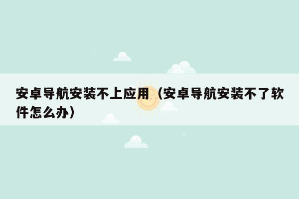 安卓导航安装不上应用（安卓导航安装不了软件怎么办）