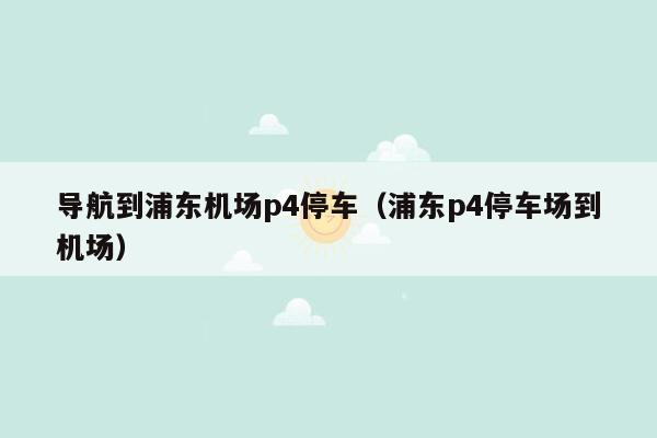 导航到浦东机场p4停车（浦东p4停车场到机场）