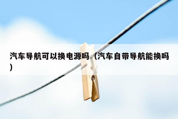 汽车导航可以换电源吗（汽车自带导航能换吗）