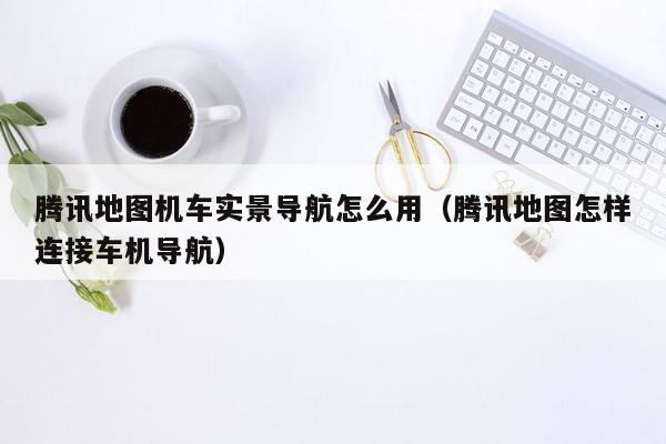 腾讯地图机车实景导航怎么用（腾讯地图怎样连接车机导航）