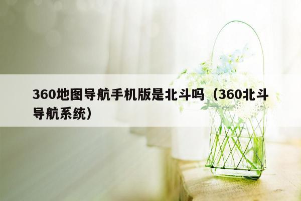 360地图导航手机版是北斗吗（360北斗导航系统）