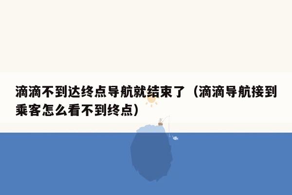 滴滴不到达终点导航就结束了（滴滴导航接到乘客怎么看不到终点）