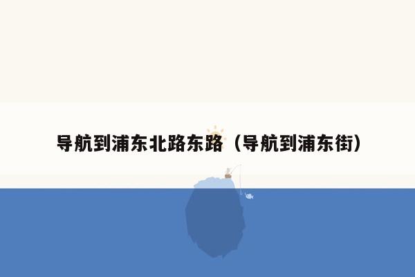 导航到浦东北路东路（导航到浦东街）