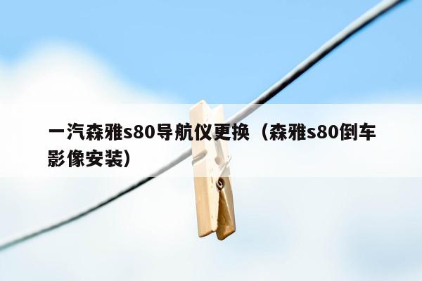 一汽森雅s80导航仪更换（森雅s80倒车影像安装）