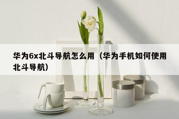 华为6x北斗导航怎么用（华为手机如何使用北斗导航）