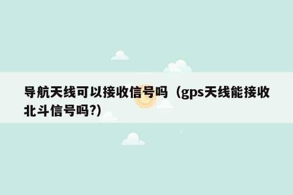 导航天线可以接收信号吗（gps天线能接收北斗信号吗?）