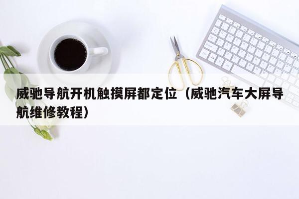 威驰导航开机触摸屏都定位（威驰汽车大屏导航维修教程）