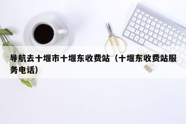 导航去十堰市十堰东收费站（十堰东收费站服务电话）