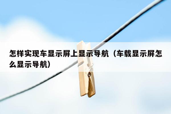 怎样实现车显示屏上显示导航（车载显示屏怎么显示导航）