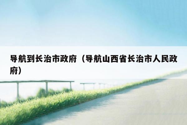 导航到长治市政府（导航山西省长治市人民政府）